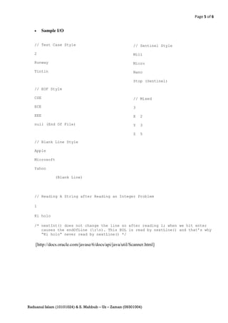 Page 5 of 6


        Sample I/O


   // Test Case Style                                    // Sentinel Style

   2                                                     Mili

   Runway                                                Micro

   Tintin                                                Nano

                                                         Stop (Sentinel)

   // EOF Style

   CSE                                                   // Mixed

   ECE                                                   3

   EEE                                                   X   2

   null (End Of File)                                    Y   3

                                                         Z   5

   // Blank Line Style

   Apple

   Microsoft

   Yahoo

               (Blank Line)




   // Reading A String after Reading an Integer Problem

   1

   Ki holo

   /* nextInt() does not change the line so after reading 1; when we hit enter
      causes the endOfLine (rn). This EOL is read by nextLine() and that’s why
      “Ki holo” never read by nextLine() */

    [http://docs.oracle.com/javase/6/docs/api/java/util/Scanner.html]




Raduanul Islam (10101024) & S. Mahbub – Uz – Zaman (09301004)
 