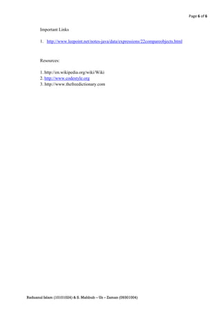 Page 6 of 6


       Important Links

       1. http://www.leepoint.net/notes-java/data/expressions/22compareobjects.html



       Resources:

       1. http://en.wikipedia.org/wiki/Wiki
       2. http://www.codestyle.org
       3. http://www.thefreedictionary.com




Raduanul Islam (10101024) & S. Mahbub – Uz – Zaman (09301004)
 