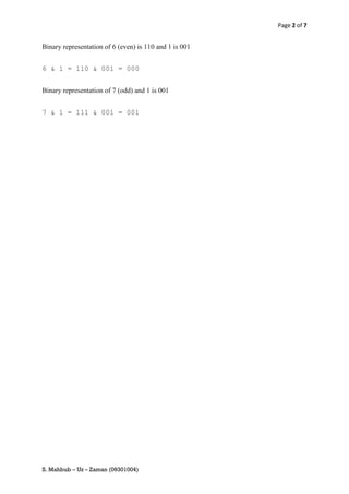 Page 2 of 7


Binary representation of 6 (even) is 110 and 1 is 001


6 & 1 = 110 & 001 = 000


Binary representation of 7 (odd) and 1 is 001


7 & 1 = 111 & 001 = 001




S. Mahbub – Uz – Zaman (09301004)
 