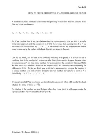 Page 3 of 7


                    HOW TO CHECK EFFICIENTLY IF A NUMBER IS PRIME OR NOT



A number is a prime number if that number has precisely two distinct divisors, one and itself.
First ten prime numbers are



2, 3, 5, 7, 11, 13, 17, 19, 23, 29



So, if we can find that N has two divisors than it’s a prime number else not, this is actually
brute force approach and the complexity is O (N). How we do that, starting from 1 to N we
have check if N is divisible by 1, 2, 3, ….., N each time it divide we increment our divisor
count by one and at the end we will check if the divisor count is 2 or not.



Can we do better, yes we can. Look carefully the only even prime is 2. If we add an if
condition that if the number is 2 return true else false if the number is even, because other
even numbers can’t not be a prime number. For even numbers the complexity becomes O (1).
So what about odd numbers? How can we improve that? We can reduce the complexity for
odd number O (N / 2). See we don’t need to divide by even numbers because the Number N
is an odd number, so it will never be divide by an even number. So we have to check if N is
divisible by 1, 3, 5, 7, 9, 11, 13, 15 …. N.



We never satisfied! We need more yes the ultimate complexity of an odd number to check
whether it’s prime or not is O (√ ).

For finding if the number has any divisors other then 1 and itself it will appear under the
square root of N, we don’t need to check up to N.




S. Mahbub – Uz – Zaman (09301004)
 