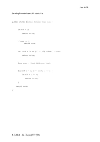 Page 4 of 7


Java implementation of this method is,



public static boolean IsPrime(long num) {



       if(num < 2)

            return false;



      if(num == 2)
             return true;



       if( (num & 1) == 0)       // the number is even

            return false;



       long sqrt = (int) Math.sqrt(num);



       for(int i = 3; i <= sqrt; i += 2) {

            if(num % i == 0)

               return false;

       }

    return true;

}




S. Mahbub – Uz – Zaman (09301004)
 