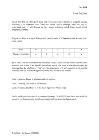 Page 6 of 7


                                                                                Linear Searching



In our daily life we often search thing like books, movie etc. Similarly in computer science
searching is an important area. There are several search technique some are easy to
understand today I will discuss an easy search technique called linear search which
complexity is O (n).



Suppose we have an array of String which contains name of 5 chocolates now we want to do
some search.



         Index                0             1               2            3                4

 Name of chocolates           a             b               c            d                e



So in linear search we start form the first or last and do a check that the current element is our
searched item or not, if we found it then return true or else move to next element until we
have searched the whole array. That’s why the complexity is O (n) because in worst case the
searched item can be in the last position of the array or can be not present.



Case 1: Search a. Found it; a is in the index 0 position.

Case 2: Search g. Not found it. (Worst case)

Case 3: Search e. found it; e is in the index 4 position. (Worst case)



But in real life the input data is not too small always. For 1000000 data linear search will be
too slow, yes there are other search techniques which are faster than linear search.




S. Mahbub – Uz – Zaman (09301004)
 