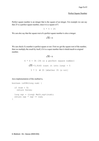 Page 7 of 7


                                                                        Perfect Square Number



Perfect square number is an integer that is the square of an integer. For example we can say
that 25 is a perfect square number, since it is a square of 5.

                                         5 * 5 = 25

We can also say that the square root of a perfect square number is also a integer.

                                           √    =6



We can check if a number is perfect square or not. First we get the square root of the number,
then we multiply the result by itself, if it is a squre number then it shuld macth to original
number.

                                           √    =6

               6 * 6 = 36 [36 is a perfect square number]

                     √    = 5.9160 (cast it into long) = 5

                         5 * 5        35 [whether 35 is not]



Java implementation of this method is,

boolean isPSN(long num) {

    if (num < 0)
      return false;

    long sqr = (long) Math.sqrt(num);
    return sqr * sqr == num;
}




S. Mahbub – Uz – Zaman (09301004)
 