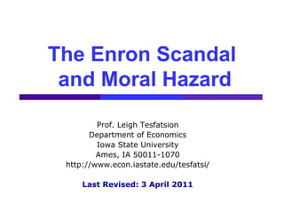 The Enron Scandal
 and Moral Hazard
         Prof. Leigh Tesfatsion
       Department of Economics
         Iowa State University
         Ames, IA 50011-1070
 http://www.econ.iastate.edu/tesfatsi/

     Last Revised: 3 April 2011
 