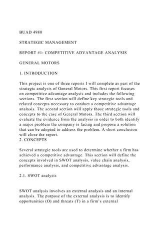 BUAD 4980
STRATEGIC MANAGEMENT
REPORT #1: COMPETITIVE ADVANTAGE ANALYSIS
GENERAL MOTORS
1. INTRODUCTION
This project is one of three reports I will complete as part of the
strategic analysis of General Motors. This first report focuses
on competitive advantage analysis and includes the following
sections. The first section will define key strategic tools and
related concepts necessary to conduct a competitive advantage
analysis. The second section will apply those strategic tools and
concepts to the case of General Motors. The third section will
evaluate the evidence from the analysis in order to both identify
a major problem the company is facing and propose a solution
that can be adopted to address the problem. A short conclusion
will close the report.
2. CONCEPTS
Several strategic tools are used to determine whether a firm has
achieved a competitive advantage. This section will define the
concepts involved in SWOT analysis, value chain analysis,
performance analysis, and competitive advantage analysis.
2.1. SWOT analysis
SWOT analysis involves an external analysis and an internal
analysis. The purpose of the external analysis is to identify
opportunities (O) and threats (T) in a firm’s external
 