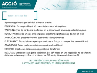 Algu ns cons e lls útils


Alguns suggeriments per tenir èxit al mercat brasiler:
PACIÈNCIA: Els temps al Brasil són més dilatats que a altres països
TACTE: No s’han de perdre mai les formes en la comunicació amb socis o clients brasilers
HUMILITAT: Brasil és un país amb empreses excel.lents i professionals de molt alt nivell
AMBICIÓ: El país presenta enormes possibilitats i cal aprofitar-les
FLEXIBILITAT: Els models de negoci que funcionen a Europa no sempre funcionen al Brasil
CONCRECIÓ: Saber perfectament el que es vol vendre al Brasil
HORITZÓ: Brasil és un país que dóna un retorn a llarg termini
REALISME: El brasiler és un poble hospitalari. Ser ben tractat en una negociació no és sinònim
de tancar un bon negoci. Que no et diguin que NO no significa que et diuen que SÍ

                            LES DIFERÈNCIES CULTURALS SÓN GRANS
                              L
                     I A VEGADES NO ES PERCEBEN EN UN PRIMER MOMENT


                                                                                     www.acc10.cat
 