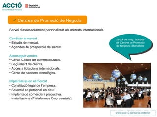 INTERNACIONALITZACIÓ

   Centres de Promoció de Negocis

Servei d’assessorament personalitzat als mercats internacionals.

Conèixer el mercat                                                   22-24 de maig: Trobada
• Estudis de mercat.                                                 de Centres de Promoció
• Agendes de prospecció de mercat.                                   de Negocis a Barcelona


Aconseguir vendes
• Cerca Canals de comercialització.
• Seguiment de clients.
• Accés a licitacions internacionals.
• Cerca de partners tecnològics.

Implantar-se en el mercat
• Constitució legal de l’empresa.
• Selecció de personal en destí.
• Implantació comercial i productiva.
• Instal·lacions (Plataformes Empresarials).



                                                                     www.acc10.cat/xarxa-exterior
 