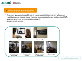  Plataformes Promoció de Negocis
     Centres de Empresarials
•   Empreses que vulguin establir-se de manera estable i permanent a l’exterior.
•   Instal·lacions per desenvolupar l’activitat empresarial dins les oficines d’ACC1Ó.
•   Assessorament per accelerar la implantació.
•   Servei de soft landing.




                      Tutoria individualitzada     Suport en la gestió




        Infraestructura           Assessorament   Espai de trobada       Oficina pròpia
          tecnològica                constant     i d’aprenentatge

                                                                                          www.acc10.cat/xarxa-exterior
 