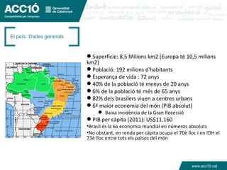 El país. Dades generals


                           Superfície: 8,5 Milions km2 (Europa té 10,5 milions
                          km2)
                           Població: 192 milions d'habitants
                           Esperança de vida : 72 anys
                           40% de la població té menys de 20 anys
                           6% de la població té més de 65 anys
                           82% dels brasilers viuen a centres urbans
                           6ª maior economia del món (PIB absolut)
                                Baixa incidència de la Gran Recessió
                           PIB per càpita (2011): US$11.160
                          •Brasil és la 6a economia mundial en números absoluts
                          •No obstant, en renda per càpita ocupa el 70è lloc i en IDH el
                          73è lloc entre tots els països del món




                                                                           www.acc10.cat
 