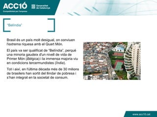 “Belíndia”



Brasil és un país molt desigual, on conviuen
l'extrema riquesa amb el Quart Món.
El país va ser qualificat de “Belíndia”, perquè
una minoria gaudeix d'un nivell de vida de
Primer Món (Bèlgica) i la immensa majoria viu
en condicions tercermundistes (Índia).
Tot i així, en l'última dècada més de 30 milions
de brasilers han sortit del llindar de pobresa i
s’han integrat en la societat de consum.




                                                   www.acc10.cat
 