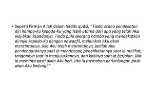 • Seperti Firman Allah dalam hadits qudsi, “Tiada usaha pendekatan
  diri hamba-Ku kepada-Ku yang lebih utama dari apa yang telah Aku
  wajibkan kepadanya. Tiada pula seorang hamba yang mendekatkan
  dirinya kepada-Ku dengan nawaafil, melainkan Aku akan
  mencintainya. Jika Aku telah mencintainya, jadilah Aku
  pendengarannya saat ia mendengar, penglihatannya saat ia melihat,
  tangannya saat ia menjulurkannya, dan kakinya saat ia berjalan. Jika
  ia meminta pasti akan Aku beri. Jika ia memohon perlindungan pasti
  akan Aku lindungi.”
 