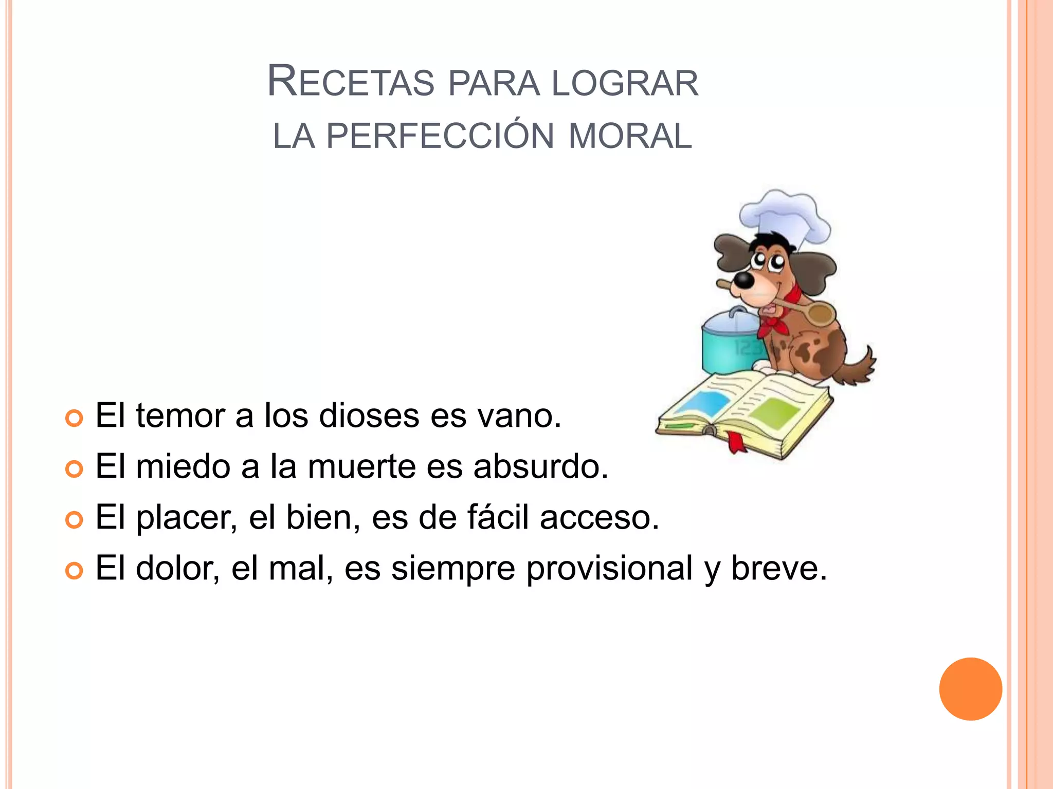 RECETAS PARA LOGRAR
             LA PERFECCIÓN MORAL




 El temor a los dioses es vano.
 El miedo a la muerte es absurdo.

 El placer, el bien, es de fácil acceso.

 El dolor, el mal, es siempre provisional y breve.
 