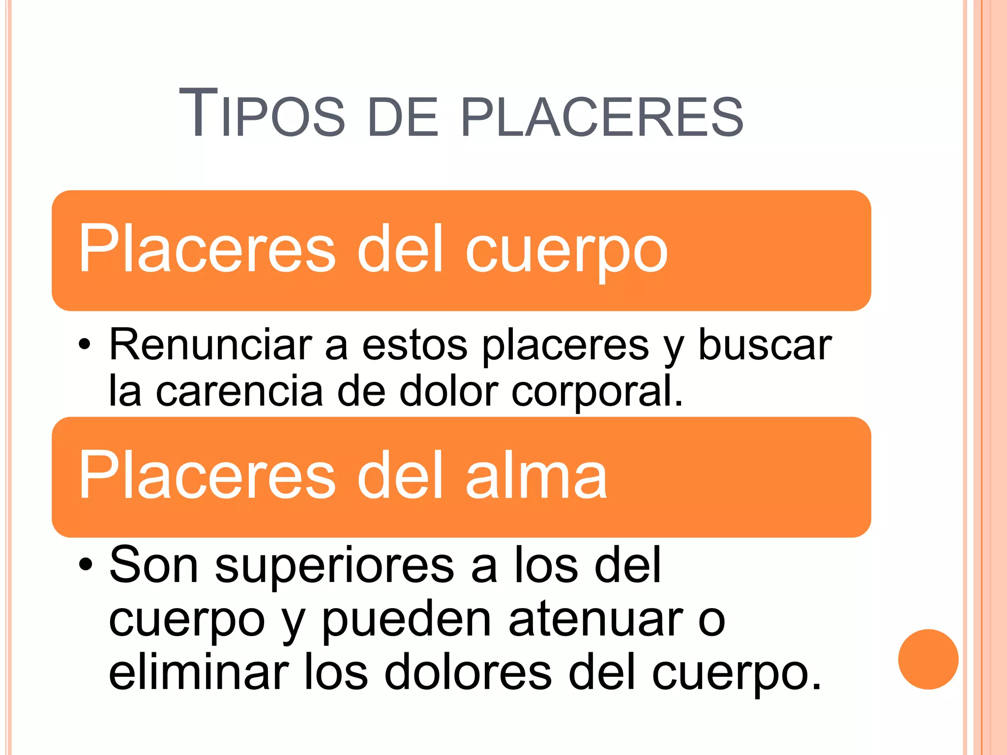 TIPOS DE PLACERES

Placeres del cuerpo
• Renunciar a estos placeres y buscar
  la carencia de dolor corporal.

Placeres del alma
• Son superiores a los del
  cuerpo y pueden atenuar o
  eliminar los dolores del cuerpo.
 