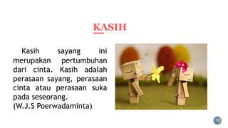 KASIH
Kasih sayang ini
merupakan pertumbuhan
dari cinta. Kasih adalah
perasaan sayang, perasaan
cinta atau perasaan suka
pada seseorang.
(W.J.S Poerwadaminta)
 