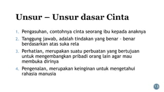 1. Pengasuhan, contohnya cinta seorang ibu kepada anaknya
2. Tanggung jawab, adalah tindakan yang benar – benar
berdasarkan atas suka rela
3. Perhatian, merupakan suatu perbuatan yang bertujuan
untuk mengembangkan pribadi orang lain agar mau
membuka dirinya
4. Pengenalan, merupakan keinginan untuk mengetahui
rahasia manusia
 