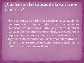  Hay dos causas de variación genética: las alteraciones

cromosómicas
estructurales
y
alteraciones
cromosómicas numéricas. Entre las primeras, también
llamadas aberraciones cromosómicas, se encuentran la
duplicación, la delección y la reordenación de
segmentos de cromosomas. Las formas alternativas de
un gen, que se producen como consecuencia de la
mutación, se denominan alelos.

 
