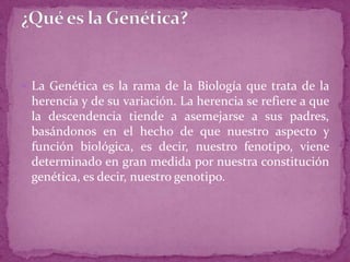  La Genética es la rama de la Biología que trata de la

herencia y de su variación. La herencia se refiere a que
la descendencia tiende a asemejarse a sus padres,
basándonos en el hecho de que nuestro aspecto y
función biológica, es decir, nuestro fenotipo, viene
determinado en gran medida por nuestra constitución
genética, es decir, nuestro genotipo.

 