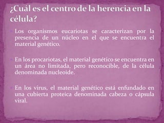  Los organismos eucariotas se caracterizan por la

presencia de un núcleo en el que se encuentra el
material genético.
 En los procariotas, el material genético se encuentra en

un área no limitada, pero reconocible, de la célula
denominada nucleoide.
 En los virus, el material genético está enfundado en

una cubierta proteica denominada cabeza o cápsula
viral.

 