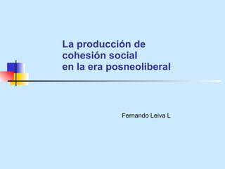 La producci ón de  cohesión social  en la era posneoliberal Fernando Leiva L 