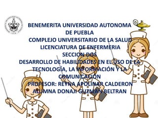 BENEMERITA UNIVERSIDAD AUTONOMA
DE PUEBLA
COMPLEJO UNIVERSITARIO DE LA SALUD
LICENCIATURA DE ENFERMERIA
SECCION DOS
DESARROLLO DE HABILIDADES EN EL USO DE LA
TECNOLOGÍA, LA INFORMACIÓN Y LA
COMUNICACIÓN
PROFESOR: REYNA APOLINAR CALDERON
ALUMNA DONAJI GUZMAN BELTRAN
 