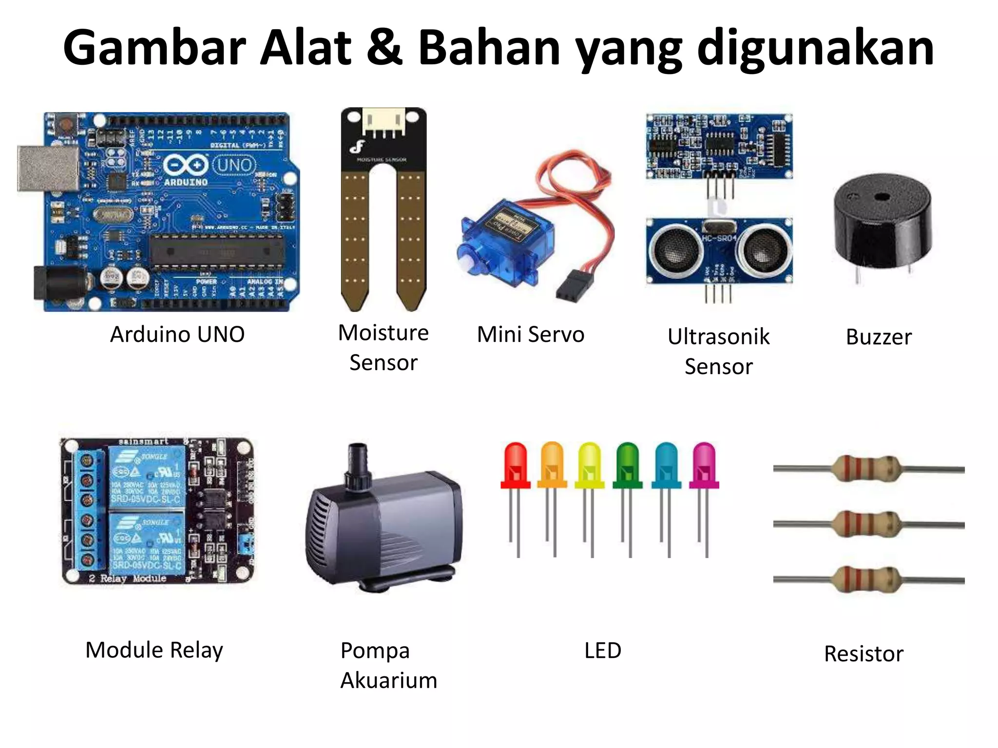 Gambar Alat & Bahan yang digunakan
Arduino UNO Moisture
Sensor
Mini Servo Ultrasonik
Sensor
Buzzer
Module Relay Pompa
Akuarium
LED Resistor
 
