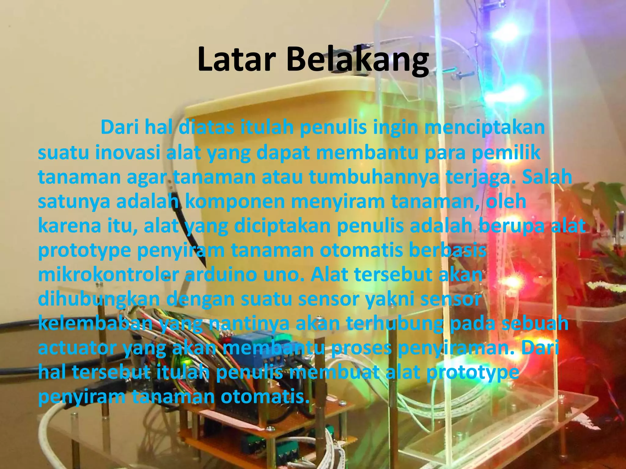Latar Belakang
Dari hal diatas itulah penulis ingin menciptakan
suatu inovasi alat yang dapat membantu para pemilik
tanaman agar tanaman atau tumbuhannya terjaga. Salah
satunya adalah komponen menyiram tanaman, oleh
karena itu, alat yang diciptakan penulis adalah berupa alat
prototype penyiram tanaman otomatis berbasis
mikrokontroler arduino uno. Alat tersebut akan
dihubungkan dengan suatu sensor yakni sensor
kelembaban yang nantinya akan terhubung pada sebuah
actuator yang akan membantu proses penyiraman. Dari
hal tersebut itulah penulis membuat alat prototype
penyiram tanaman otomatis.
 