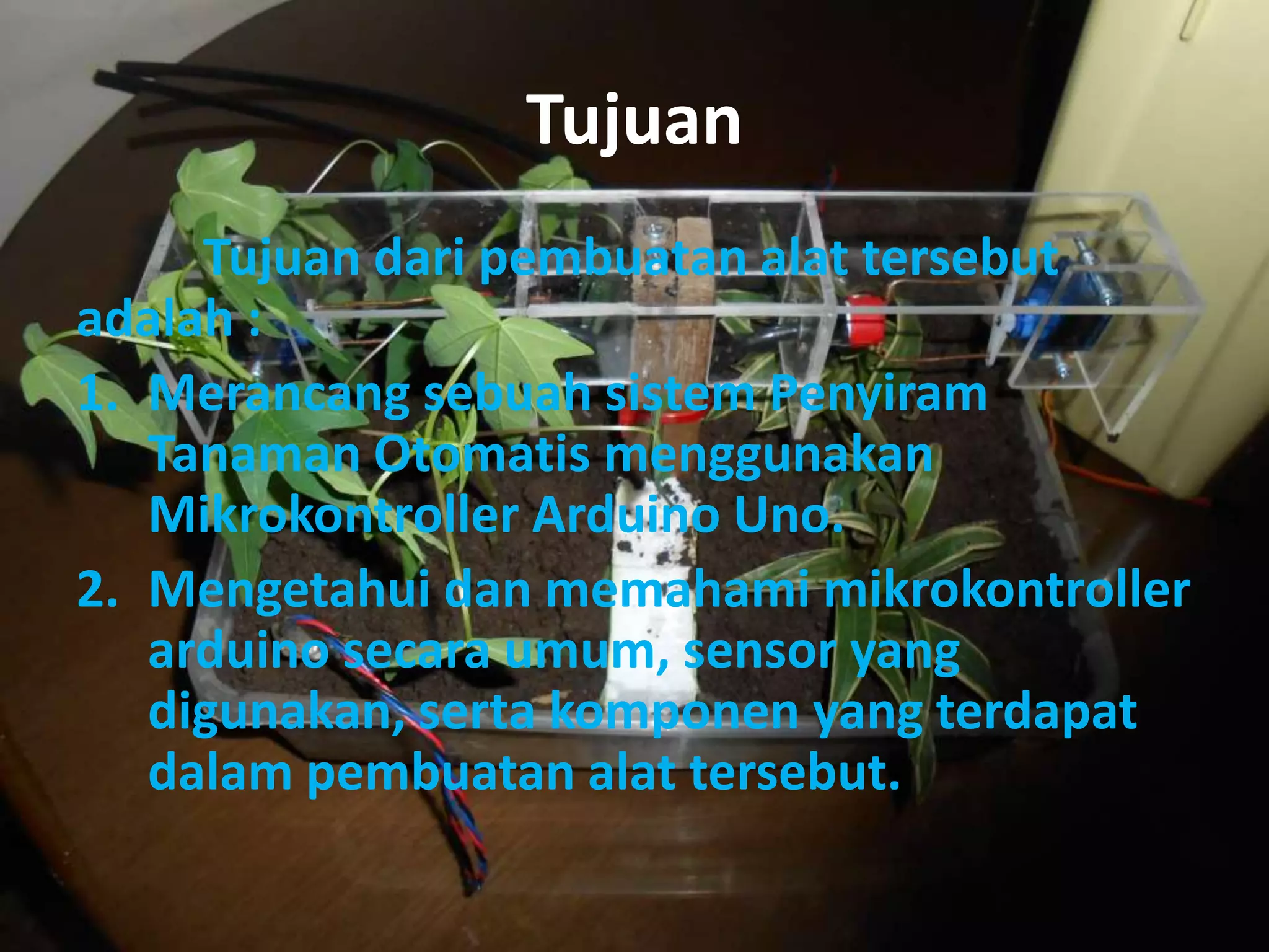 Tujuan
Tujuan dari pembuatan alat tersebut
adalah :
1. Merancang sebuah sistem Penyiram
Tanaman Otomatis menggunakan
Mikrokontroller Arduino Uno.
2. Mengetahui dan memahami mikrokontroller
arduino secara umum, sensor yang
digunakan, serta komponen yang terdapat
dalam pembuatan alat tersebut.
 