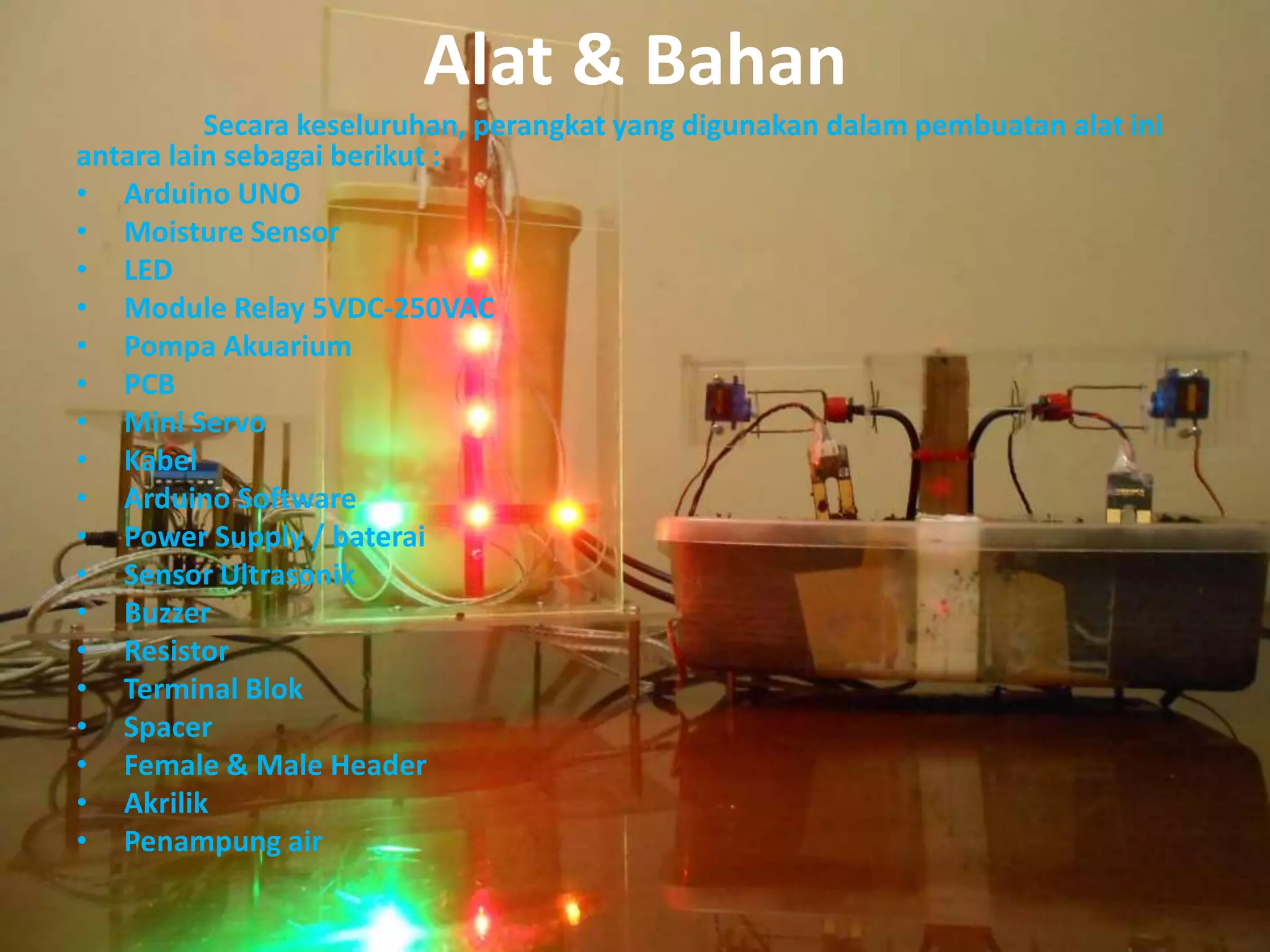 Alat & Bahan
Secara keseluruhan, perangkat yang digunakan dalam pembuatan alat ini
antara lain sebagai berikut :
• Arduino UNO
• Moisture Sensor
• LED
• Module Relay 5VDC-250VAC
• Pompa Akuarium
• PCB
• Mini Servo
• Kabel
• Arduino Software
• Power Supply / baterai
• Sensor Ultrasonik
• Buzzer
• Resistor
• Terminal Blok
• Spacer
• Female & Male Header
• Akrilik
• Penampung air
 