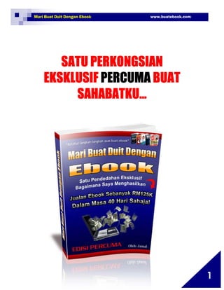 Mari Buat Duit Dengan Ebook                               www.buatebook.com




          SATU PERKONGSIAN
       EKSKLUSIF PERCUMA BUAT
            SAHABATKU…




1   Copyright©2009 BuatEbook.com ~ Jamaluddin B. Bahari

                                                                              1
 