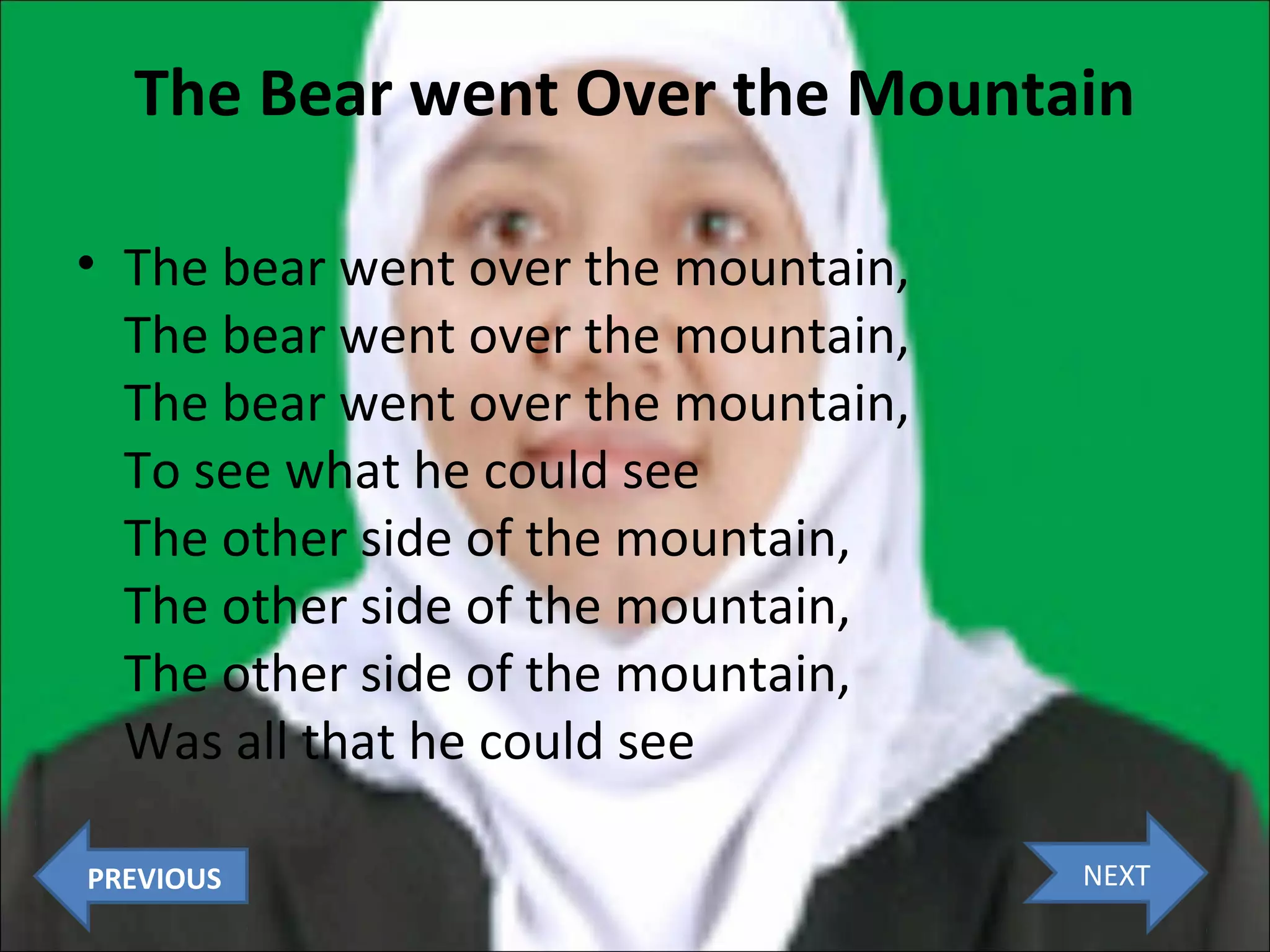 The Bear went Over the Mountain
• The bear went over the mountain,
The bear went over the mountain,
The bear went over the mountain,
To see what he could see
The other side of the mountain,
The other side of the mountain,
The other side of the mountain,
Was all that he could see
PREVIOUS

NEXT

 