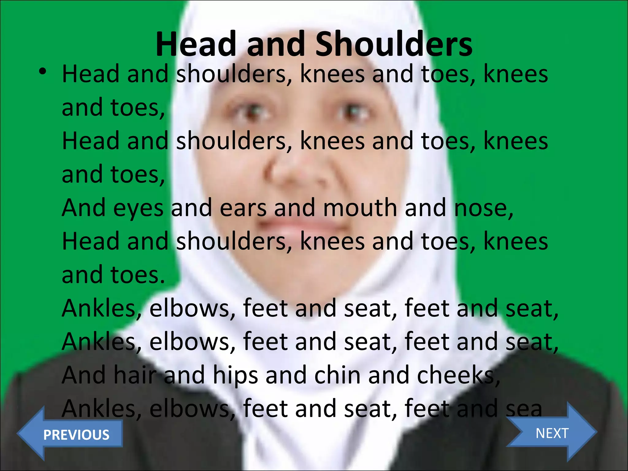 Head and Shoulders

• Head and shoulders, knees and toes, knees
and toes,
Head and shoulders, knees and toes, knees
and toes,
And eyes and ears and mouth and nose,
Head and shoulders, knees and toes, knees
and toes.
Ankles, elbows, feet and seat, feet and seat,
Ankles, elbows, feet and seat, feet and seat,
And hair and hips and chin and cheeks,
Ankles, elbows, feet and seat, feet and sea
PREVIOUS

NEXT

 