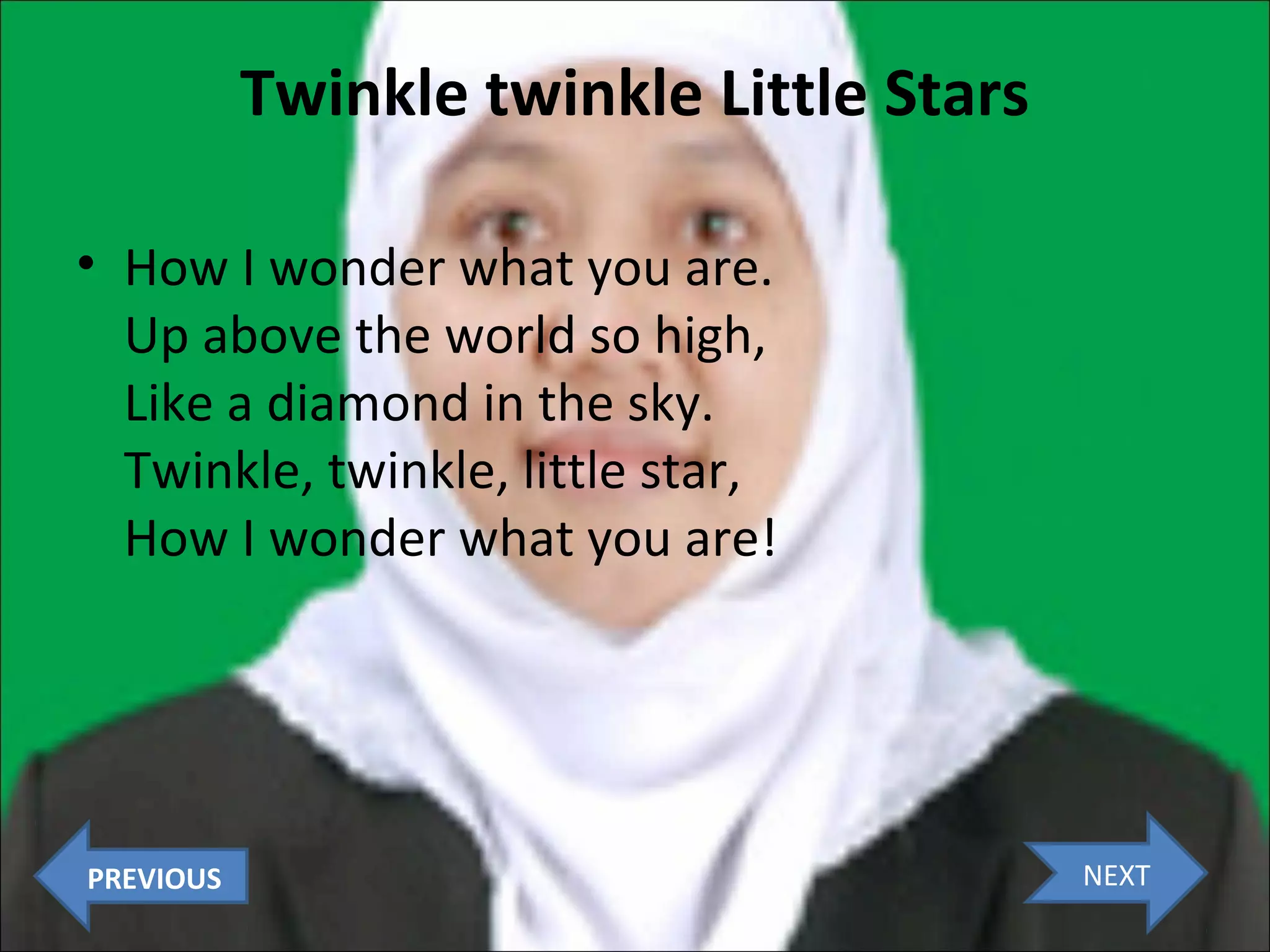 Twinkle twinkle Little Stars
• How I wonder what you are.
Up above the world so high,
Like a diamond in the sky.
Twinkle, twinkle, little star,
How I wonder what you are!

PREVIOUS

NEXT

 