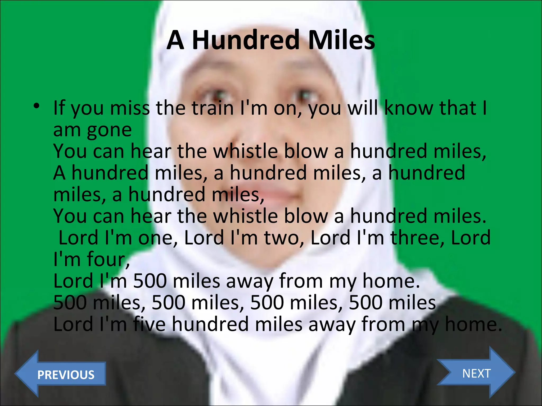 A Hundred Miles
• If you miss the train I'm on, you will know that I
am gone
You can hear the whistle blow a hundred miles,
A hundred miles, a hundred miles, a hundred
miles, a hundred miles,
You can hear the whistle blow a hundred miles.
Lord I'm one, Lord I'm two, Lord I'm three, Lord
I'm four,
Lord I'm 500 miles away from my home.
500 miles, 500 miles, 500 miles, 500 miles
Lord I'm five hundred miles away from my home.
PREVIOUS

NEXT

 