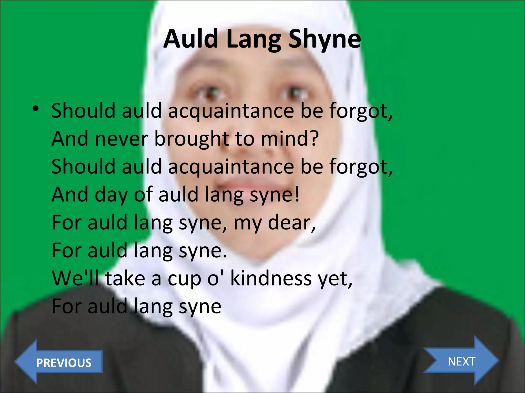 Auld Lang Shyne
• Should auld acquaintance be forgot,
And never brought to mind?
Should auld acquaintance be forgot,
And day of auld lang syne!
For auld lang syne, my dear,
For auld lang syne.
We'll take a cup o' kindness yet,
For auld lang syne
PREVIOUS

NEXT

 
