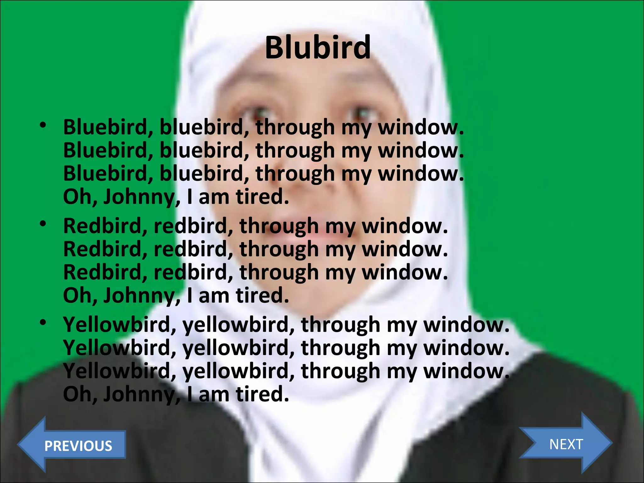 Blubird
• Bluebird, bluebird, through my window.
Bluebird, bluebird, through my window.
Bluebird, bluebird, through my window.
Oh, Johnny, I am tired.
• Redbird, redbird, through my window.
Redbird, redbird, through my window.
Redbird, redbird, through my window.
Oh, Johnny, I am tired.
• Yellowbird, yellowbird, through my window.
Yellowbird, yellowbird, through my window.
Yellowbird, yellowbird, through my window.
Oh, Johnny, I am tired.
PREVIOUS

NEXT

 