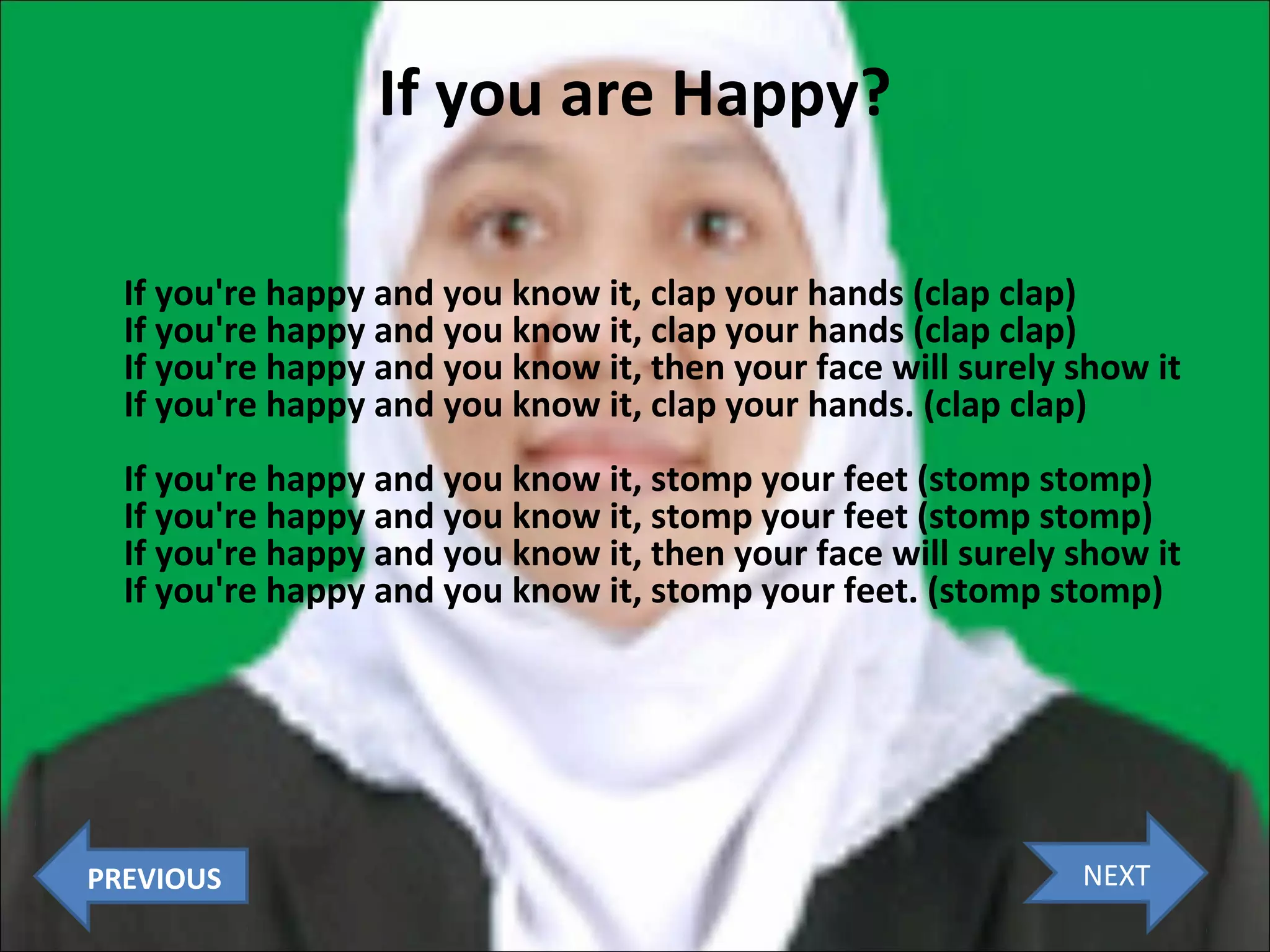If you are Happy?
If you're happy and you know it, clap your hands (clap clap)
If you're happy and you know it, clap your hands (clap clap)
If you're happy and you know it, then your face will surely show it
If you're happy and you know it, clap your hands. (clap clap)
If you're happy and you know it, stomp your feet (stomp stomp)
If you're happy and you know it, stomp your feet (stomp stomp)
If you're happy and you know it, then your face will surely show it
If you're happy and you know it, stomp your feet. (stomp stomp)

PREVIOUS

NEXT

 