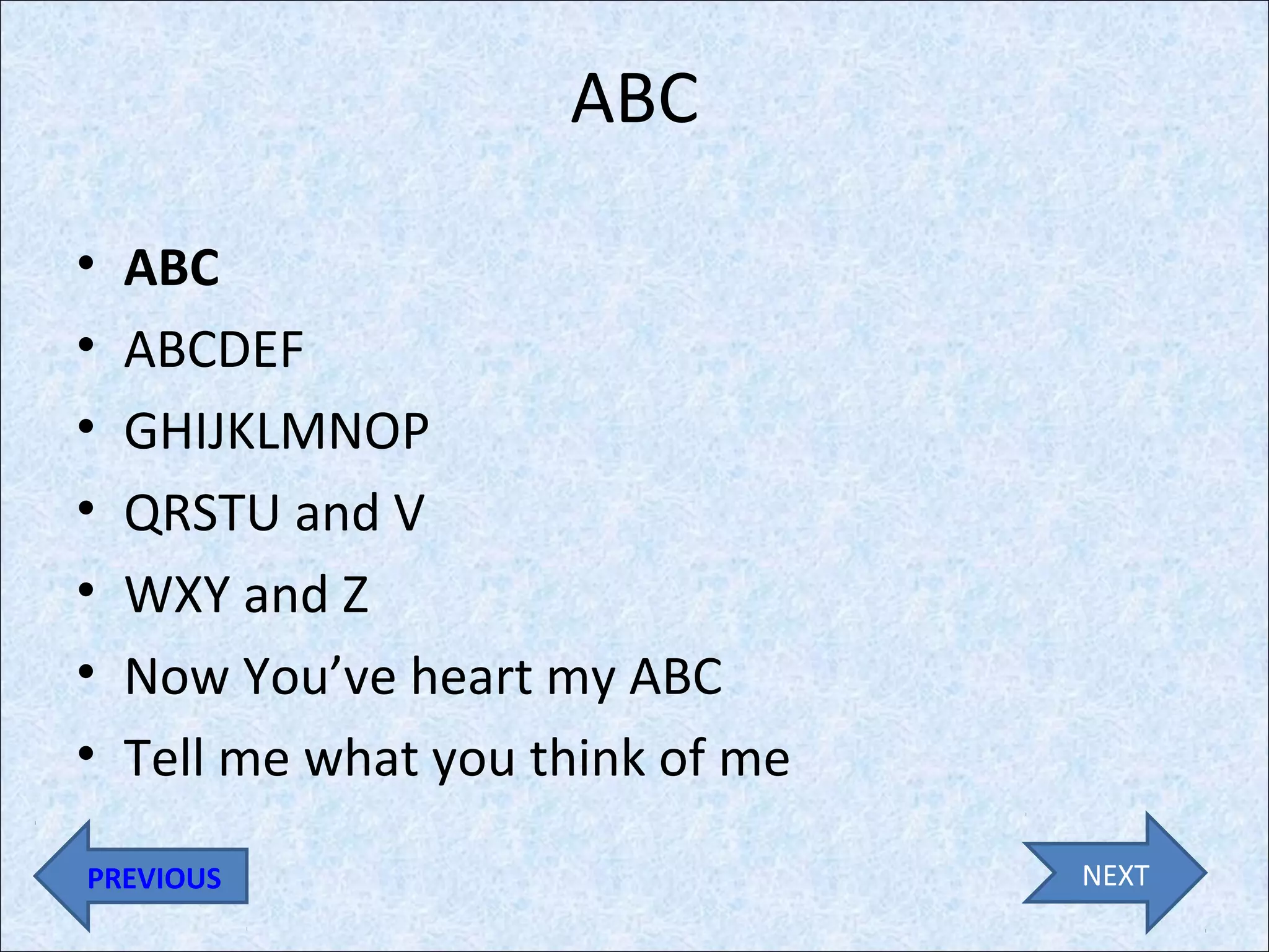 ABC
•
•
•
•
•
•
•

ABC
ABCDEF
GHIJKLMNOP
QRSTU and V
WXY and Z
Now You’ve heart my ABC
Tell me what you think of me

PREVIOUS

NEXT

 