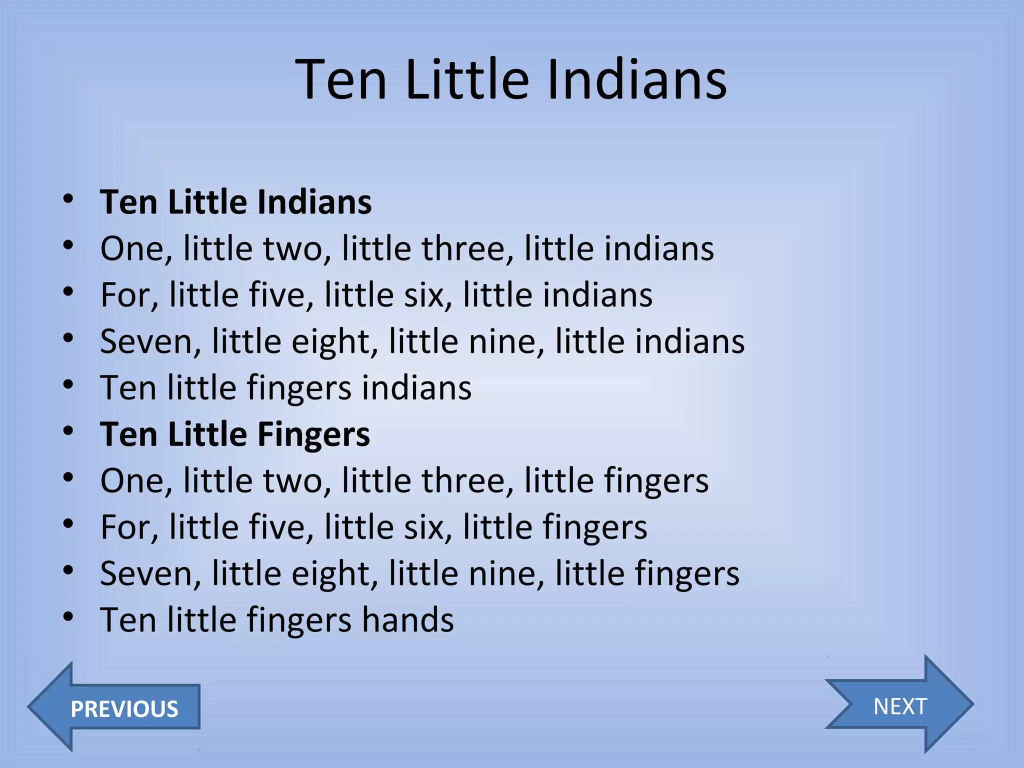 Ten Little Indians
•
•
•
•
•
•
•
•
•
•

Ten Little Indians
One, little two, little three, little indians
For, little five, little six, little indians
Seven, little eight, little nine, little indians
Ten little fingers indians
Ten Little Fingers
One, little two, little three, little fingers
For, little five, little six, little fingers
Seven, little eight, little nine, little fingers
Ten little fingers hands

PREVIOUS

NEXT

 