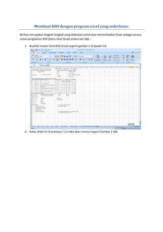 Membuat KHS dengan program excel yang sederhana:
Berikut merupakan langkah-langkah yang dilakukan untuk bisa memanfaatkan Excel sebagai sarana
untuk pengolahan KHS (Kartu Hasil Studi) antara lain sbb. :
1. Buatlah master form KHS (misal seperti gambar 1 di bawah ini).
2. Kalau sheet ini di preview ( ) maka akan muncul seperti Gambar 2 sbb:
 