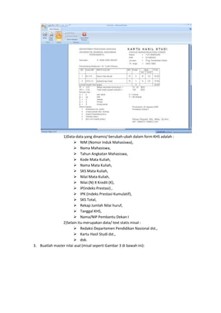1)Data-data yang dinamis/ berubah-ubah dalam form KHS adalah :
 NIM (Nomor Induk Mahasiswa),
 Nama Mahasiswa,
 Tahun Angkatan Mahasiswa,
 Kode Mata Kuliah,
 Nama Mata Kuliah,
 SKS Mata Kuliah,
 Nilai Mata Kuliah,
 Nilai (N) X Kredit (K),
 IP(indeks Prestasi) ,
 IPK (Indeks Prestasi Kumulatif),
 SKS Total,
 Rekap Jumlah Nilai huruf,
 Tanggal KHS,
 Nama/NIP Pembantu Dekan I
2)Selain itu merupakan data/ text statis misal :
 Redaksi Departemen Pendidikan Nasional dst.,
 Kartu Hasil Studi dst.,
 dsb.
3. Buatlah master nilai asal (misal seperti Gambar 3 di bawah ini):
 