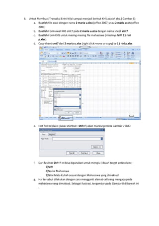 6. Untuk Membuat Transaksi Entri Nilai sampai menjadi bentuk KHS adalah sbb.( Gambar 6):
a. Buatlah file awal dengan nama 2 maria u.xlsx (office 2007) atau 2 maria u.xls (office
2003)
b. Buatlah Form awal KHS smt7 pada 2 maria u.xlsx dengan nama sheet smt7
c. Buatlah Form KHS untuk masing-masing file mahasiswa (misalnya NIM 11 rini
p.xlsx).
d. Copy sheet smt7 dari 2 maria u.xlsx (right click>move or copy) ke 11 rini p.xlsx
e. Edit find replace (pakai shortcut : Ctrl+F) akan muncul jendela Gambar 7 sbb.:
f. Dari fasilitas Ctrl+F ini bisa digunakan untuk mengisi 3 buah target antara lain :
1)NIM
2)Nama Mahasiswa
3)Nilai Mata Kuliah sesuai dengan Mahasiswa yang dimaksud
g. Hal tersebut dilakukan dengan cara mengganti alamat cell yang mengacu pada
mahasiswa yang dimaksud. Sebagai ilustrasi, tergambar pada Gambar 8 di bawah ini
:
Klik kanan
 