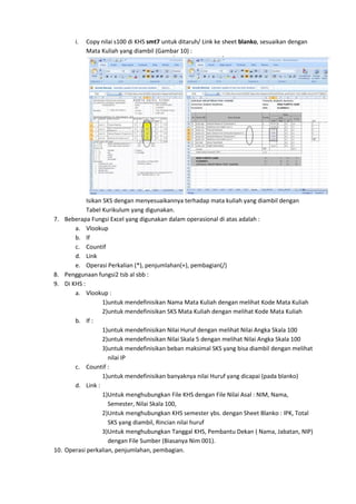 i. Copy nilai s100 di KHS smt7 untuk ditaruh/ Link ke sheet blanko, sesuaikan dengan
Mata Kuliah yang diambil (Gambar 10) :
Isikan SKS dengan menyesuaikannya terhadap mata kuliah yang diambil dengan
Tabel Kurikulum yang digunakan.
7. Beberapa Fungsi Excel yang digunakan dalam operasional di atas adalah :
a. Vlookup
b. If
c. Countif
d. Link
e. Operasi Perkalian (*), penjumlahan(+), pembagian(/)
8. Penggunaan fungsi2 tsb al sbb :
9. Di KHS :
a. Vlookup :
1)untuk mendefinisikan Nama Mata Kuliah dengan melihat Kode Mata Kuliah
2)untuk mendefinisikan SKS Mata Kuliah dengan melihat Kode Mata Kuliah
b. If :
1)untuk mendefinisikan Nilai Huruf dengan melihat Nilai Angka Skala 100
2)untuk mendefinisikan Nilai Skala 5 dengan melihat Nilai Angka Skala 100
3)untuk mendefinisikan beban maksimal SKS yang bisa diambil dengan melihat
nilai IP
c. Countif :
1)untuk mendefinisikan banyaknya nilai Huruf yang dicapai (pada blanko)
d. Link :
1)Untuk menghubungkan File KHS dengan File Nilai Asal : NIM, Nama,
Semester, Nilai Skala 100,
2)Untuk menghubungkan KHS semester ybs. dengan Sheet Blanko : IPK, Total
SKS yang diambil, Rincian nilai huruf
3)Untuk menghubungkan Tanggal KHS, Pembantu Dekan ( Nama, Jabatan, NIP)
dengan File Sumber (Biasanya Nim 001).
10. Operasi perkalian, penjumlahan, pembagian.
 