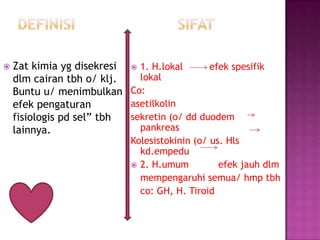  Zat kimia yg disekresi
dlm cairan tbh o/ klj.
Buntu u/ menimbulkan
efek pengaturan
fisiologis pd sel” tbh
lainnya.
 1. H.lokal efek spesifik
lokal
Co:
asetilkolin
sekretin (o/ dd duodem
pankreas
Kolesistokinin (o/ us. Hls
kd.empedu
 2. H.umum efek jauh dlm
mempengaruhi semua/ hmp tbh
co: GH, H. Tiroid
 