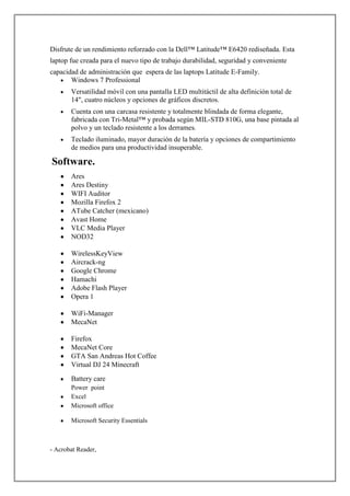 Disfrute de un rendimiento reforzado con la Dell™ Latitude™ E6420 rediseñada. Esta
laptop fue creada para el nuevo tipo de trabajo durabilidad, seguridad y conveniente
capacidad de administración que espera de las laptops Latitude E-Family.
Windows 7 Professional
Versatilidad móvil con una pantalla LED multitáctil de alta definición total de
14", cuatro núcleos y opciones de gráficos discretos.
Cuenta con una carcasa resistente y totalmente blindada de forma elegante,
fabricada con Tri-Metal™ y probada según MIL-STD 810G, una base pintada al
polvo y un teclado resistente a los derrames.
Teclado iluminado, mayor duración de la batería y opciones de compartimiento
de medios para una productividad insuperable.

Software.
Ares
Ares Destiny
WIFI Auditor
Mozilla Firefox 2
ATube Catcher (mexicano)
Avast Home
VLC Media Player
NOD32
WirelessKeyView
Aircrack-ng
Google Chrome
Hamachi
Adobe Flash Player
Opera 1
WiFi-Manager
MecaNet
Firefox
MecaNet Core
GTA San Andreas Hot Coffee
Virtual DJ 24 Minecraft
Battery care
Power point
Excel
Microsoft office
Microsoft Security Essentials

- Acrobat Reader,

 