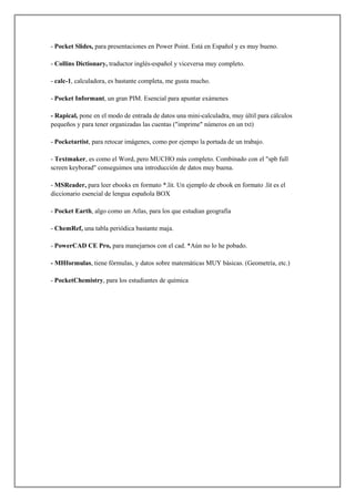 - Pocket Slides, para presentaciones en Power Point. Está en Español y es muy bueno.
- Collins Dictionary, traductor inglés-español y viceversa muy completo.
- calc-1, calculadora, es bastante completa, me gusta mucho.
- Pocket Informant, un gran PIM. Esencial para apuntar exámenes
- Rapical, pone en el modo de entrada de datos una mini-calculadra, muy últil para cálculos
pequeños y para tener organizadas las cuentas ("imprime" números en un txt)
- Pocketartist, para retocar imágenes, como por ejempo la portada de un trabajo.
- Textmaker, es como el Word, pero MUCHO más completo. Combinado con el "spb full
screen keyborad" conseguimos una introducción de datos muy buena.
- MSReader, para leer ebooks en formato *.lit. Un ejemplo de ebook en formato .lit es el
diccionario esencial de lengua española BOX
- Pocket Earth, algo como un Atlas, para los que estudian geografía
- ChemRef, una tabla periódica bastante maja.
- PowerCAD CE Pro, para manejarnos con el cad. *Aún no lo he pobado.
- MHformulas, tiene fórmulas, y datos sobre matemáticas MUY básicas. (Geometría, etc.)
- PocketChemistry, para los estudiantes de química

 