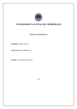 UNIVERSIDAD NACIONAL DE CHIMBORAZO

TRABAJO DE INFORMATICA

NOMBRE: MARCO BUÑAY

ASIGNATURA: INFORMATICA

CURSO: 1ero CIENCIAS SOCIALE

2013

 
