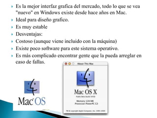 








Es la mejor interfaz grafica del mercado, todo lo que se vea
"nuevo" en Windows existe desde hace años en Mac.
Ideal para diseño grafico.
Es muy estable
Desventajas:
Costoso (aunque viene incluido con la máquina)
Existe poco software para este sistema operativo.
Es más complicado encontrar gente que la pueda arreglar en
caso de fallas.

 