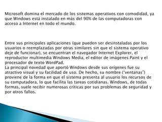 Microsoft domina el mercado de los sistemas operativos con comodidad, ya
que Windows está instalado en más del 90% de las computadoras con
acceso a Internet en todo el mundo.

Entre sus principales aplicaciones (que pueden ser desinstaladas por los
usuarios o reemplazadas por otras similares sin que el sistema operativo
deje de funcionar), se encuentran el navegador Internet Explorer, el
reproductor multimedia Windows Media, el editor de imágenes Paint y el
procesador de texto WordPad.
La principal novedad que aportó Windows desde sus orígenes fue su
atractivo visual y su facilidad de uso. De hecho, su nombre (“ventanas”)
proviene de la forma en que el sistema presenta al usuario los recursos de
su computadora, lo que facilita las tareas cotidianas. Windows, de todas
formas, suele recibir numerosas críticas por sus problemas de seguridad y
por otros fallos.

 