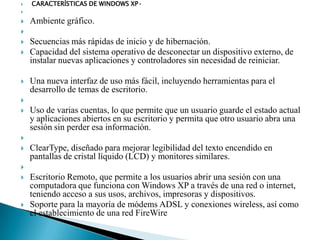 

CARACTERÍSTICAS DE WINDOWS XP•





Ambiente gráfico.







Secuencias más rápidas de inicio y de hibernación.
Capacidad del sistema operativo de desconectar un dispositivo externo, de
instalar nuevas aplicaciones y controladores sin necesidad de reiniciar.

Una nueva interfaz de uso más fácil, incluyendo herramientas para el
desarrollo de temas de escritorio.




Uso de varias cuentas, lo que permite que un usuario guarde el estado actual
y aplicaciones abiertos en su escritorio y permita que otro usuario abra una
sesión sin perder esa información.




ClearType, diseñado para mejorar legibilidad del texto encendido en
pantallas de cristal líquido (LCD) y monitores similares.






Escritorio Remoto, que permite a los usuarios abrir una sesión con una
computadora que funciona con Windows XP a través de una red o internet,
teniendo acceso a sus usos, archivos, impresoras y dispositivos.
Soporte para la mayoría de módems ADSL y conexiones wireless, así como
el establecimiento de una red FireWire

 