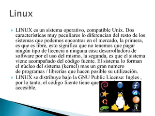 



LINUX es un sistema operativo, compatible Unix. Dos
características muy peculiares lo diferencian del resto de los
sistemas que podemos encontrar en el mercado, la primera,
es que es libre, esto significa que no tenemos que pagar
ningún tipo de licencia a ninguna casa desarrolladora de
software por el uso del mismo, la segunda, es que el sistema
viene acompañado del código fuente. El sistema lo forman
el núcleo del sistema (kernel) mas un gran numero
de programas / librerías que hacen posible su utilización.
LINUX se distribuye bajo la GNU Public License: Ingles ,
por lo tanto, el código fuente tiene que estar siempre
accesible.

 